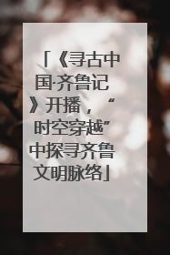 《寻古中国·齐鲁记》开播，“时空穿越”中探寻齐鲁文明脉络