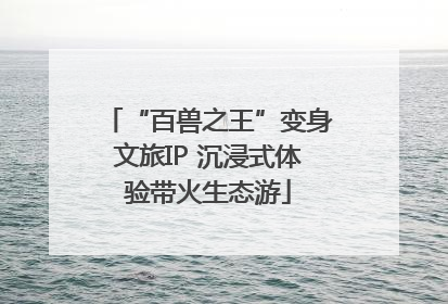 “百兽之王”变身文旅IP 沉浸式体验带火生态游
