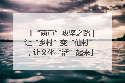 “两重”攻坚之路｜让“乡村”变“仙村”，让文化“活”起来