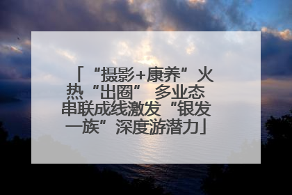 “摄影+康养”火热“出圈” 多业态串联成线激发“银发一族”深度游潜力
