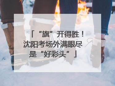 “旗”开得胜！沈阳考场外满眼尽是“好彩头”