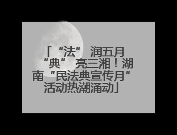 “法” 润五月 “典” 亮三湘！湖南“民法典宣传月”活动热潮涌动
