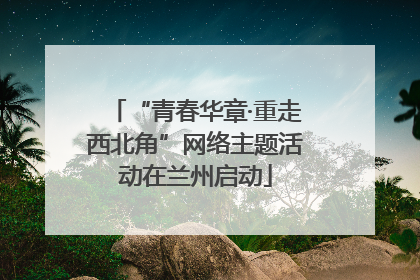 “青春华章·重走西北角”网络主题活动在兰州启动