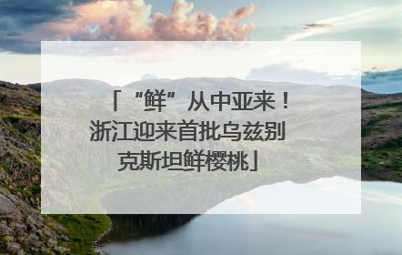 “鲜”从中亚来！浙江迎来首批乌兹别克斯坦鲜樱桃