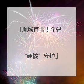 现场直击！全省“硬核”守护