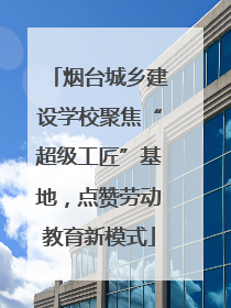 烟台城乡建设学校聚焦“超级工匠”基地，点赞劳动教育新模式