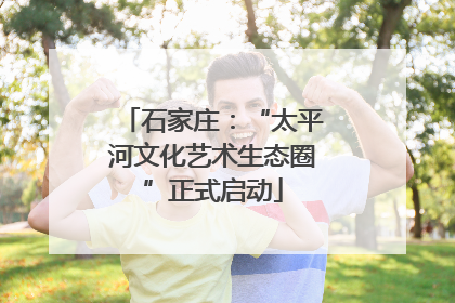 石家庄：“太平河文化艺术生态圈”正式启动