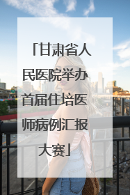 甘肃省人民医院举办首届住培医师病例汇报大赛
