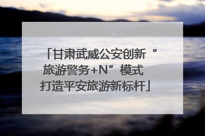 甘肃武威公安创新“旅游警务+N”模式 打造平安旅游新标杆