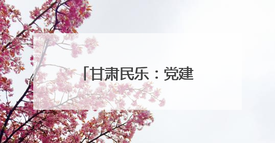 甘肃民乐：党建引领产业兴 绘就乡村新画卷