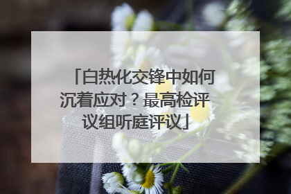 白热化交锋中如何沉着应对？最高检评议组听庭评议
