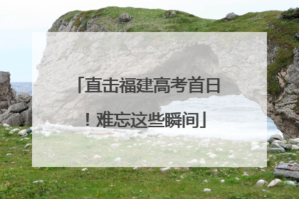 直击福建高考首日！难忘这些瞬间