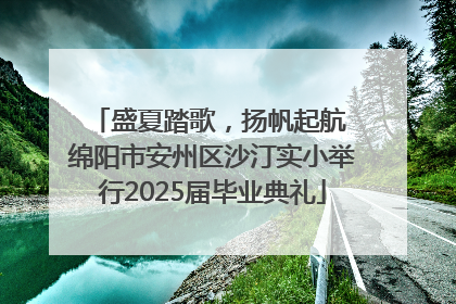 盛夏踏歌，扬帆起航 绵阳市安州区沙汀实小举行2025届毕业典礼