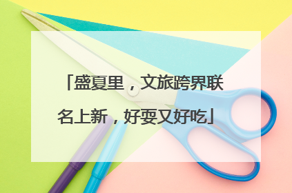盛夏里，文旅跨界联名上新，好耍又好吃