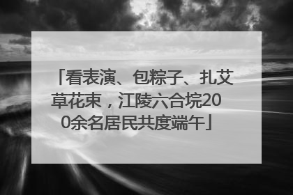 看表演、包粽子、扎艾草花束，江陵六合垸200余名居民共度端午
