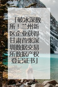 破冰深数所！兰州新区企业获得甘肃首张深圳数据交易所数据产权登记证书