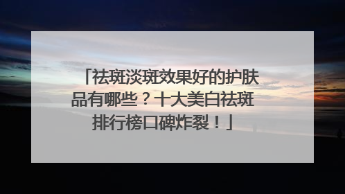 祛斑淡斑效果好的护肤品有哪些？十大美白祛斑排行榜口碑炸裂！