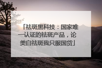 祛斑黑科技：国家唯一认证的祛斑产品，论美白祛斑我只服国货