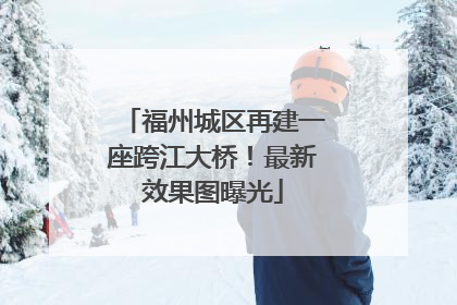 福州城区再建一座跨江大桥！最新效果图曝光