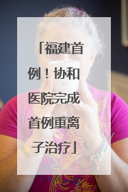 福建首例！协和医院完成首例重离子治疗