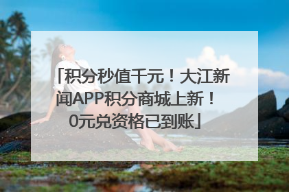 积分秒值千元！大江新闻APP积分商城上新！0元兑资格已到账