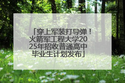 穿上军装打导弹！火箭军工程大学2025年招收普通高中毕业生计划发布