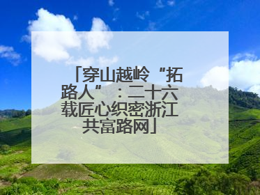 穿山越岭“拓路人”：二十六载匠心织密浙江共富路网