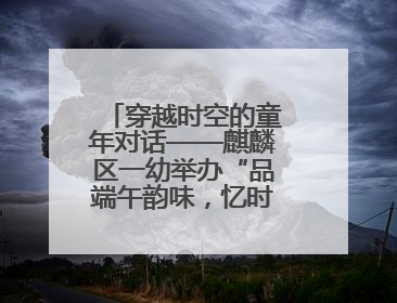 穿越时空的童年对话——麒麟区一幼举办“品端午韵味，忆时光之旅”庆六一系列活动