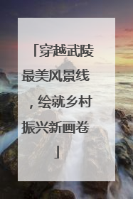 穿越武陵最美风景线，绘就乡村振兴新画卷