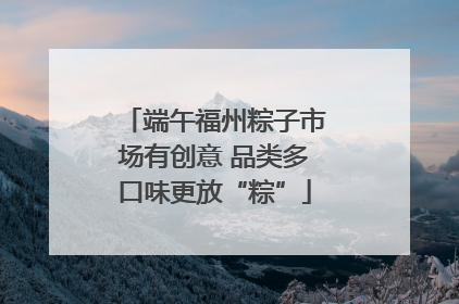 端午福州粽子市场有创意 品类多口味更放“粽”
