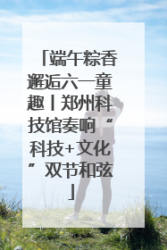 端午粽香邂逅六一童趣丨郑州科技馆奏响“科技+文化”双节和弦