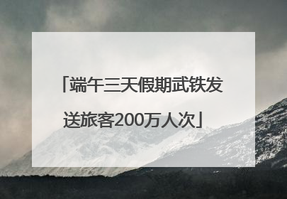 端午三天假期武铁发送旅客200万人次