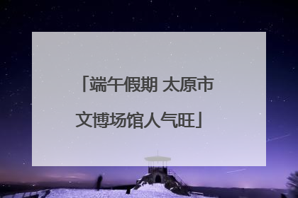 端午假期 太原市文博场馆人气旺