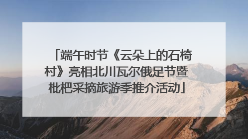端午时节《云朵上的石椅村》亮相北川瓦尔俄足节暨枇杷采摘旅游季推介活动