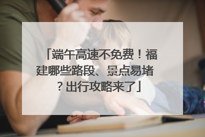 端午高速不免费！福建哪些路段、景点易堵？出行攻略来了