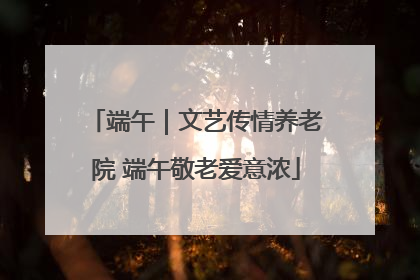 端午｜文艺传情养老院 端午敬老爱意浓