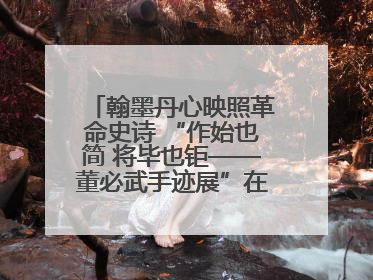 翰墨丹心映照革命史诗 “作始也简 将毕也钜——董必武手迹展”在福州开幕