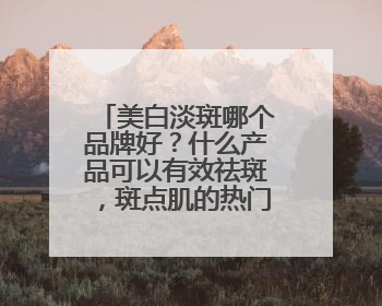 美白淡斑哪个品牌好？什么产品可以有效祛斑，斑点肌的热门之选！
