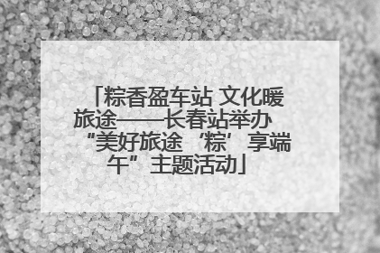 粽香盈车站 文化暖旅途——长春站举办 “美好旅途‘粽’享端午”主题活动