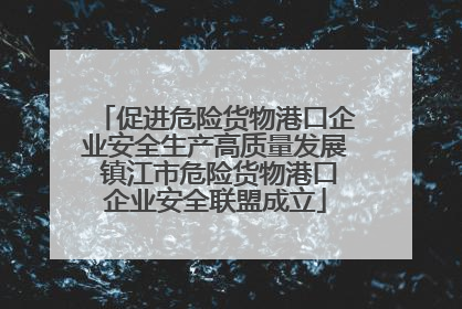 促进危险货物港口企业安全生产高质量发展 镇江市危险货物港口企业安全联盟成立