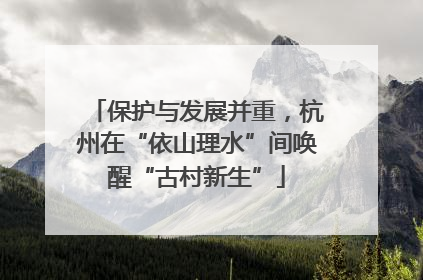 保护与发展并重，杭州在“依山理水”间唤醒“古村新生”