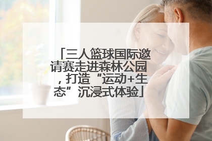 三人篮球国际邀请赛走进森林公园，打造“运动+生态”沉浸式体验