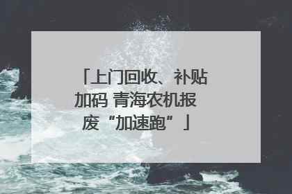 上门回收、补贴加码 青海农机报废“加速跑”