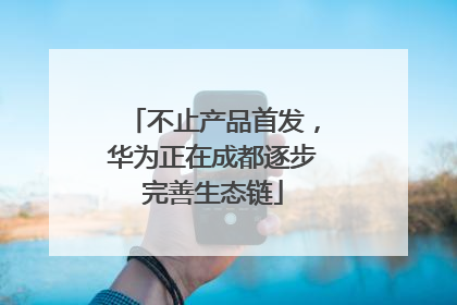 不止产品首发，华为正在成都逐步完善生态链