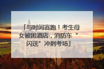 与时间赛跑！考生母女被困酒店，消防车“闪送”冲刺考场