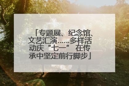 专题展、纪念馆、文艺汇演……多样活动庆“七一” 在传承中坚定前行脚步
