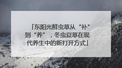 东阳光鲜虫草从“补”到“养”，冬虫夏草在现代养生中的新打开方式