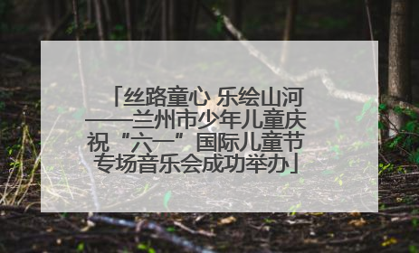 丝路童心 乐绘山河——兰州市少年儿童庆祝“六一”国际儿童节专场音乐会成功举办