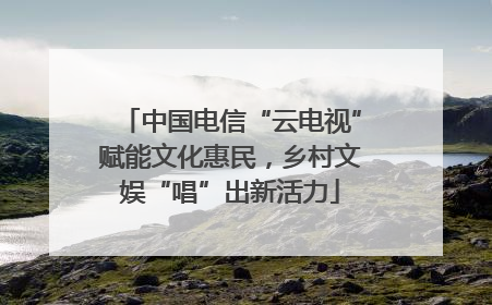 中国电信“云电视”赋能文化惠民，乡村文娱“唱”出新活力