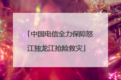 中国电信全力保障怒江独龙江抢险救灾